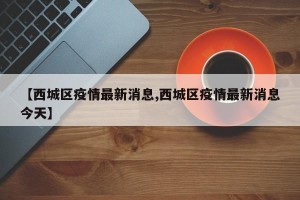 【西城区疫情最新消息,西城区疫情最新消息今天】