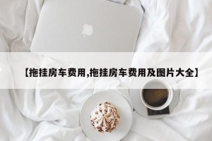 【拖挂房车费用,拖挂房车费用及图片大全】