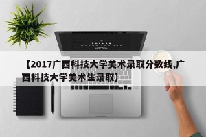 【2017广西科技大学美术录取分数线,广西科技大学美术生录取】