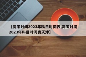 【高考时间2023年科目时间表,高考时间2023年科目时间表天津】