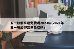 五一放假高速免费吗2023年(2021年五一节放假高速免费吗)