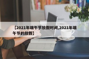 【2021年端午节放假时间,2021年端午节的放假】