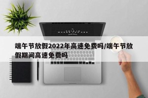 端午节放假2022年高速免费吗/端午节放假期间高速免费吗