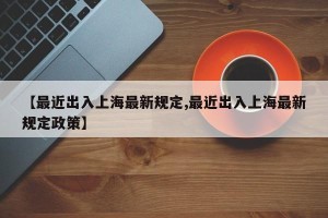 【最近出入上海最新规定,最近出入上海最新规定政策】