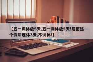 【五一调休放5天,五一调休放5天!后面这个假期连休3天,不调休!】