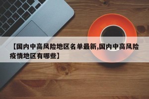 【国内中高风险地区名单最新,国内中高风险疫情地区有哪些】