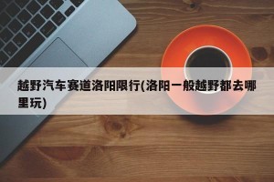 越野汽车赛道洛阳限行(洛阳一般越野都去哪里玩)