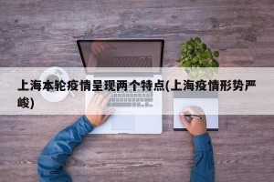 上海本轮疫情呈现两个特点(上海疫情形势严峻)