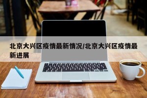 北京大兴区疫情最新情况/北京大兴区疫情最新进展