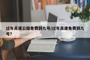 过年高速公路免费到几号/过年高速免费到几号?