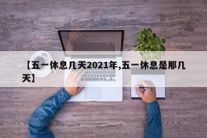 【五一休息几天2021年,五一休息是那几天】