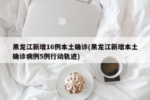 黑龙江新增16例本土确诊(黑龙江新增本土确诊病例5例行动轨迹)