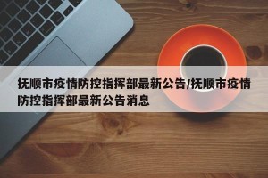 抚顺市疫情防控指挥部最新公告/抚顺市疫情防控指挥部最新公告消息