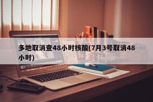 多地取消查48小时核酸(7月3号取消48小时)