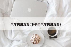 汽车费用走势(下半年汽车费用走势)