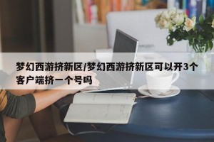 梦幻西游挤新区/梦幻西游挤新区可以开3个客户端挤一个号吗