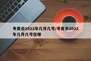 冬奥会2022年几月几号/冬奥会2022年几月几号在哪