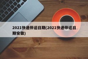 2021快递停运日期(2021快递停运日期安徽)