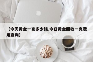 【今天黄金一克多少钱,今日黄金回收一克费用查询】