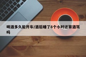 喝酒多久能开车/酒后睡了8个小时还算酒驾吗