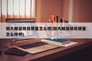 恒大精装修房质量怎么样(恒大精装修房质量怎么样啊)
