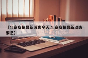 【北京疫情最新消息今天,北京疫情最新动态消息】