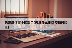 天津疫情哪个区封了(天津什么地区疫情风险区)