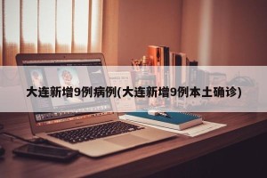 大连新增9例病例(大连新增9例本土确诊)