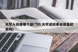 大学入团委哪个部门好(大学进团委必须是团员吗)