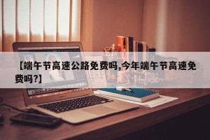 【端午节高速公路免费吗,今年端午节高速免费吗?】