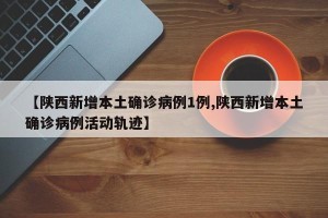 【陕西新增本土确诊病例1例,陕西新增本土确诊病例活动轨迹】