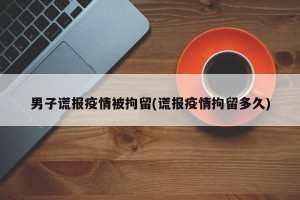 男子谎报疫情被拘留(谎报疫情拘留多久)
