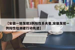 【安徽一地发现2例阳性系夫妻,安徽发现一例阳性检测者行动轨迹】