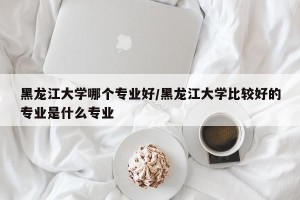 黑龙江大学哪个专业好/黑龙江大学比较好的专业是什么专业