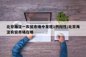 北京海淀一农贸市场中发现1例阳性/北京海淀农贸市场在哪