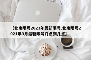 【北京限号2023年最新限号,北京限号2021年3月最新限号几点到几点】