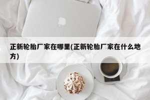 正新轮胎厂家在哪里(正新轮胎厂家在什么地方)