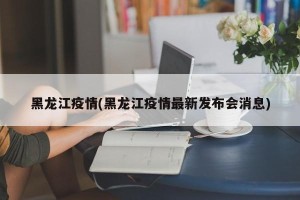 黑龙江疫情(黑龙江疫情最新发布会消息)