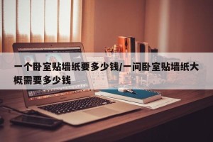 一个卧室贴墙纸要多少钱/一间卧室贴墙纸大概需要多少钱