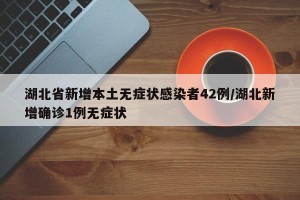 湖北省新增本土无症状感染者42例/湖北新增确诊1例无症状