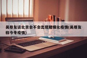 吴尊友谈北京会不会出现规模化疫情(吴尊友称今冬疫情)