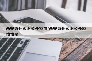 西安为什么不公开疫情/西安为什么不公开疫情情况