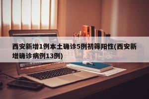 西安新增1例本土确诊5例初筛阳性(西安新增确诊病例13例)