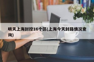明天上海封控16个区(上海今天封路情况查询)