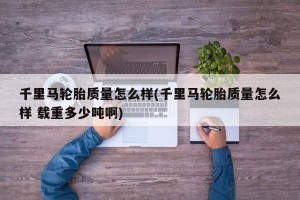 千里马轮胎质量怎么样(千里马轮胎质量怎么样 载重多少吨啊)