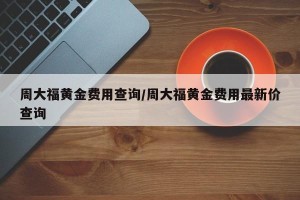 周大福黄金费用查询/周大福黄金费用最新价查询