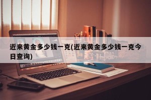 近来黄金多少钱一克(近来黄金多少钱一克今日查询)