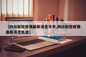 【四川新冠疫情最新消息今天,四川新冠疫情最新消息轨迹】