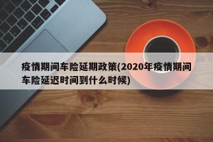 疫情期间车险延期政策(2020年疫情期间车险延迟时间到什么时候)