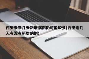 西安未来几天新增病例仍可能较多(西安这几天有没有新增病例)